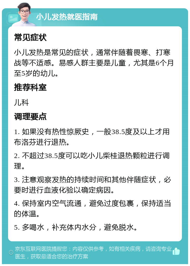 小儿发热就医指南 常见症状 小儿发热是常见的症状，通常伴随着畏寒、打寒战等不适感。易感人群主要是儿童，尤其是6个月至5岁的幼儿。 推荐科室 儿科 调理要点 1. 如果没有热性惊厥史，一般38.5度及以上才用布洛芬进行退热。 2. 不超过38.5度可以吃小儿柴桂退热颗粒进行调理。 3. 注意观察发热的持续时间和其他伴随症状，必要时进行血液化验以确定病因。 4. 保持室内空气流通，避免过度包裹，保持适当的体温。 5. 多喝水，补充体内水分，避免脱水。