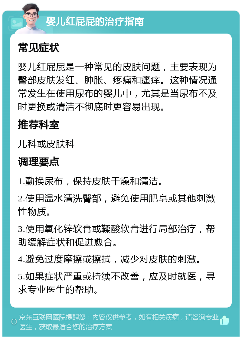 婴儿红屁屁的治疗指南 常见症状 婴儿红屁屁是一种常见的皮肤问题，主要表现为臀部皮肤发红、肿胀、疼痛和瘙痒。这种情况通常发生在使用尿布的婴儿中，尤其是当尿布不及时更换或清洁不彻底时更容易出现。 推荐科室 儿科或皮肤科 调理要点 1.勤换尿布，保持皮肤干燥和清洁。 2.使用温水清洗臀部，避免使用肥皂或其他刺激性物质。 3.使用氧化锌软膏或鞣酸软膏进行局部治疗，帮助缓解症状和促进愈合。 4.避免过度摩擦或擦拭，减少对皮肤的刺激。 5.如果症状严重或持续不改善，应及时就医，寻求专业医生的帮助。