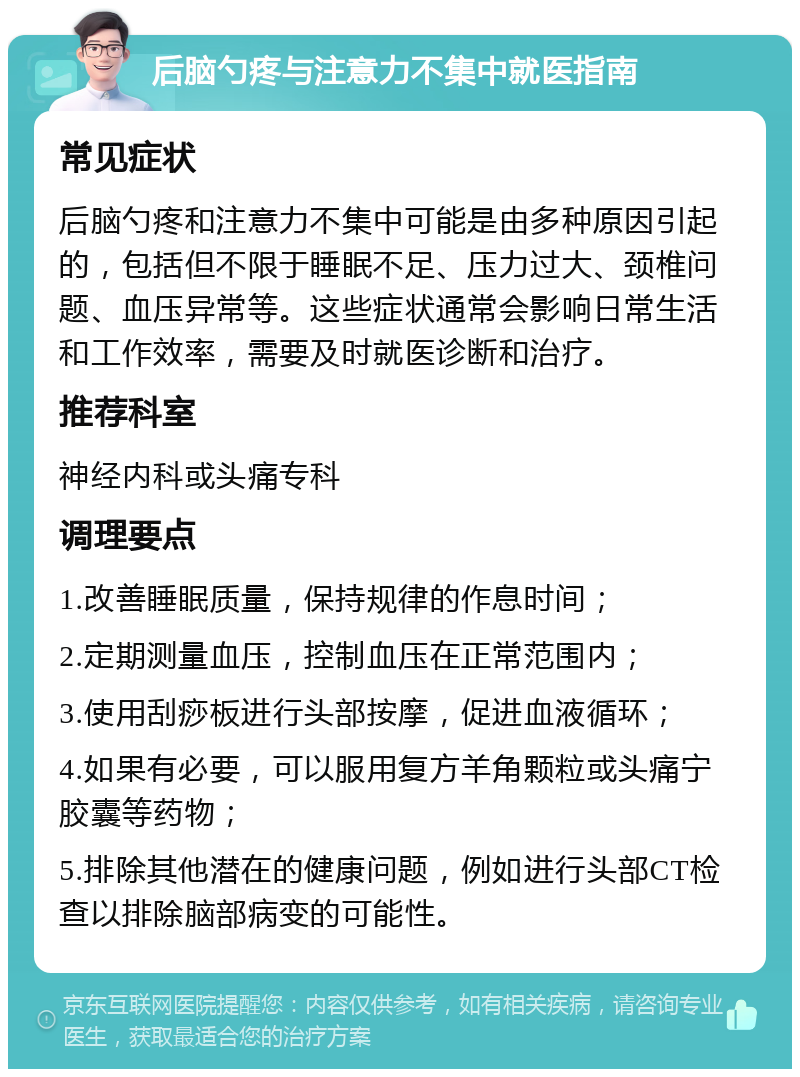 后脑勺疼与注意力不集中就医指南 常见症状 后脑勺疼和注意力不集中可能是由多种原因引起的，包括但不限于睡眠不足、压力过大、颈椎问题、血压异常等。这些症状通常会影响日常生活和工作效率，需要及时就医诊断和治疗。 推荐科室 神经内科或头痛专科 调理要点 1.改善睡眠质量，保持规律的作息时间； 2.定期测量血压，控制血压在正常范围内； 3.使用刮痧板进行头部按摩，促进血液循环； 4.如果有必要，可以服用复方羊角颗粒或头痛宁胶囊等药物； 5.排除其他潜在的健康问题，例如进行头部CT检查以排除脑部病变的可能性。