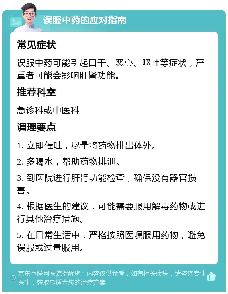 误服中药的应对指南 常见症状 误服中药可能引起口干、恶心、呕吐等症状，严重者可能会影响肝肾功能。 推荐科室 急诊科或中医科 调理要点 1. 立即催吐，尽量将药物排出体外。 2. 多喝水，帮助药物排泄。 3. 到医院进行肝肾功能检查，确保没有器官损害。 4. 根据医生的建议，可能需要服用解毒药物或进行其他治疗措施。 5. 在日常生活中，严格按照医嘱服用药物，避免误服或过量服用。