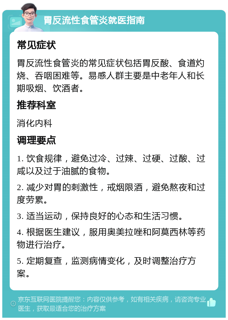 胃反流性食管炎就医指南 常见症状 胃反流性食管炎的常见症状包括胃反酸、食道灼烧、吞咽困难等。易感人群主要是中老年人和长期吸烟、饮酒者。 推荐科室 消化内科 调理要点 1. 饮食规律，避免过冷、过辣、过硬、过酸、过咸以及过于油腻的食物。 2. 减少对胃的刺激性，戒烟限酒，避免熬夜和过度劳累。 3. 适当运动，保持良好的心态和生活习惯。 4. 根据医生建议，服用奥美拉唑和阿莫西林等药物进行治疗。 5. 定期复查，监测病情变化，及时调整治疗方案。