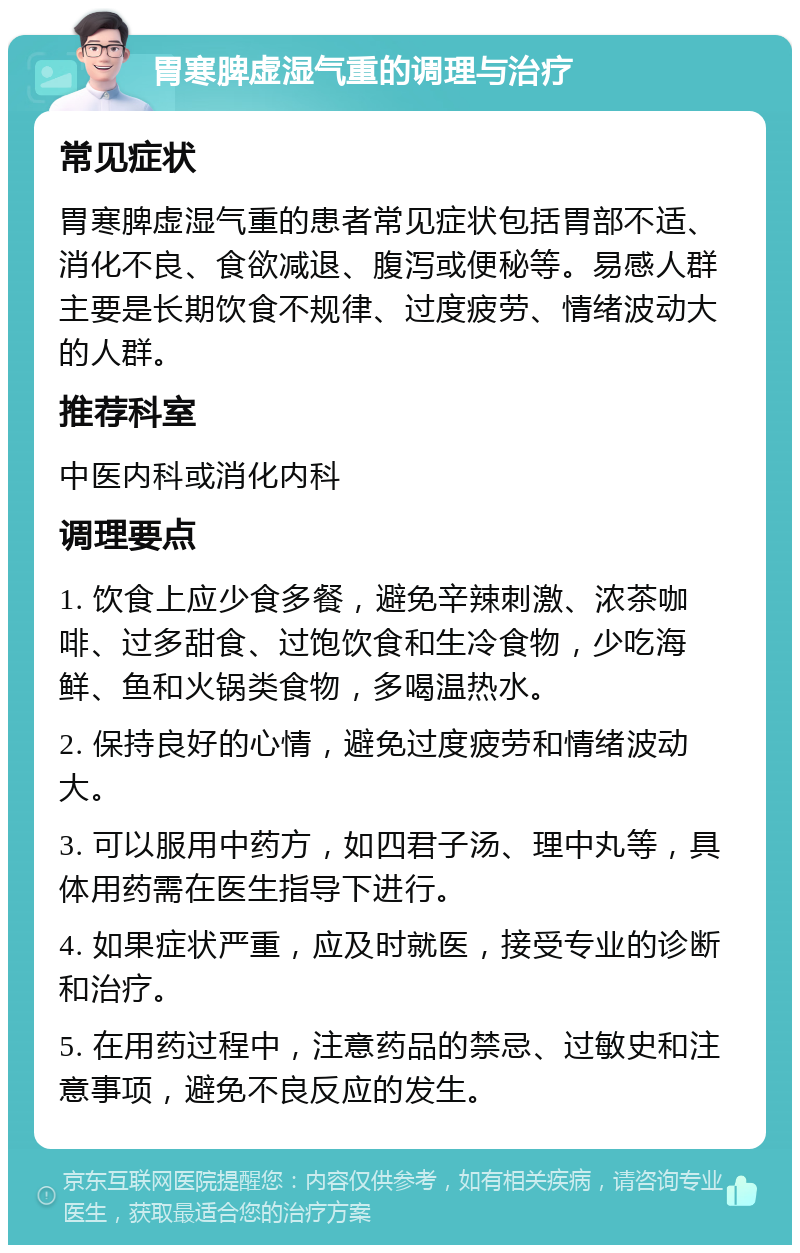 胃寒脾虚湿气重的调理与治疗 常见症状 胃寒脾虚湿气重的患者常见症状包括胃部不适、消化不良、食欲减退、腹泻或便秘等。易感人群主要是长期饮食不规律、过度疲劳、情绪波动大的人群。 推荐科室 中医内科或消化内科 调理要点 1. 饮食上应少食多餐，避免辛辣刺激、浓茶咖啡、过多甜食、过饱饮食和生冷食物，少吃海鲜、鱼和火锅类食物，多喝温热水。 2. 保持良好的心情，避免过度疲劳和情绪波动大。 3. 可以服用中药方，如四君子汤、理中丸等，具体用药需在医生指导下进行。 4. 如果症状严重，应及时就医，接受专业的诊断和治疗。 5. 在用药过程中，注意药品的禁忌、过敏史和注意事项，避免不良反应的发生。