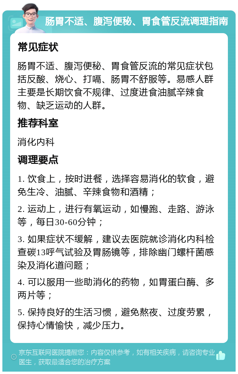 肠胃不适、腹泻便秘、胃食管反流调理指南 常见症状 肠胃不适、腹泻便秘、胃食管反流的常见症状包括反酸、烧心、打嗝、肠胃不舒服等。易感人群主要是长期饮食不规律、过度进食油腻辛辣食物、缺乏运动的人群。 推荐科室 消化内科 调理要点 1. 饮食上，按时进餐，选择容易消化的软食，避免生冷、油腻、辛辣食物和酒精； 2. 运动上，进行有氧运动，如慢跑、走路、游泳等，每日30-60分钟； 3. 如果症状不缓解，建议去医院就诊消化内科检查碳13呼气试验及胃肠镜等，排除幽门螺杆菌感染及消化道问题； 4. 可以服用一些助消化的药物，如胃蛋白酶、多两片等； 5. 保持良好的生活习惯，避免熬夜、过度劳累，保持心情愉快，减少压力。