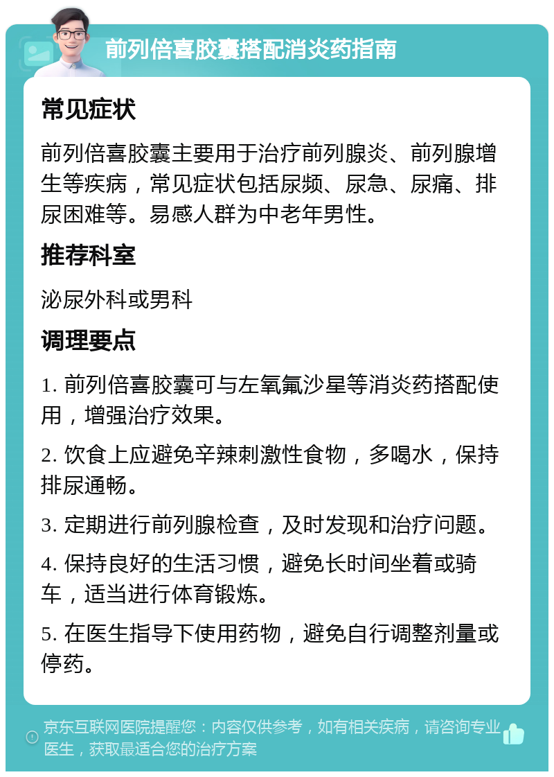 前列倍喜胶囊搭配消炎药指南 常见症状 前列倍喜胶囊主要用于治疗前列腺炎、前列腺增生等疾病，常见症状包括尿频、尿急、尿痛、排尿困难等。易感人群为中老年男性。 推荐科室 泌尿外科或男科 调理要点 1. 前列倍喜胶囊可与左氧氟沙星等消炎药搭配使用，增强治疗效果。 2. 饮食上应避免辛辣刺激性食物，多喝水，保持排尿通畅。 3. 定期进行前列腺检查，及时发现和治疗问题。 4. 保持良好的生活习惯，避免长时间坐着或骑车，适当进行体育锻炼。 5. 在医生指导下使用药物，避免自行调整剂量或停药。