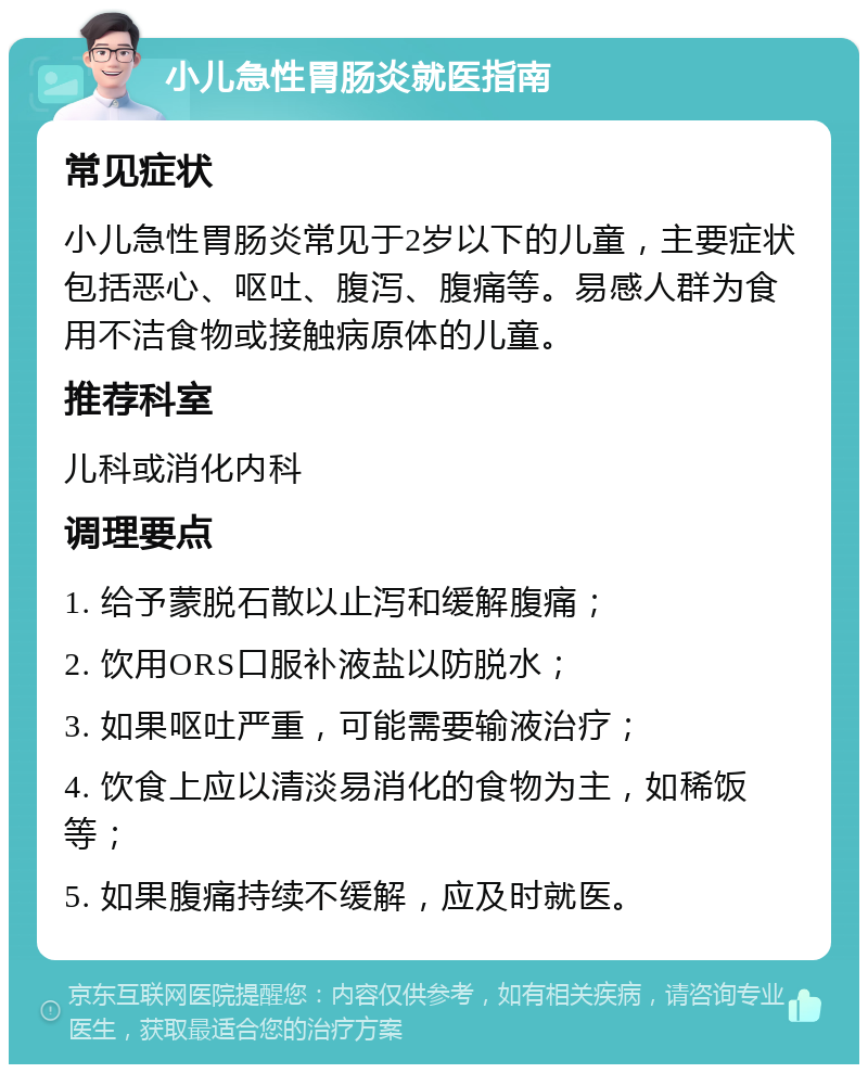 小儿急性胃肠炎就医指南 常见症状 小儿急性胃肠炎常见于2岁以下的儿童，主要症状包括恶心、呕吐、腹泻、腹痛等。易感人群为食用不洁食物或接触病原体的儿童。 推荐科室 儿科或消化内科 调理要点 1. 给予蒙脱石散以止泻和缓解腹痛； 2. 饮用ORS口服补液盐以防脱水； 3. 如果呕吐严重，可能需要输液治疗； 4. 饮食上应以清淡易消化的食物为主，如稀饭等； 5. 如果腹痛持续不缓解，应及时就医。