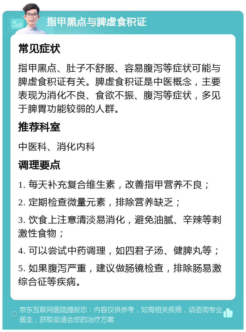 指甲黑点与脾虚食积证 常见症状 指甲黑点、肚子不舒服、容易腹泻等症状可能与脾虚食积证有关。脾虚食积证是中医概念，主要表现为消化不良、食欲不振、腹泻等症状，多见于脾胃功能较弱的人群。 推荐科室 中医科、消化内科 调理要点 1. 每天补充复合维生素，改善指甲营养不良； 2. 定期检查微量元素，排除营养缺乏； 3. 饮食上注意清淡易消化，避免油腻、辛辣等刺激性食物； 4. 可以尝试中药调理，如四君子汤、健脾丸等； 5. 如果腹泻严重，建议做肠镜检查，排除肠易激综合征等疾病。