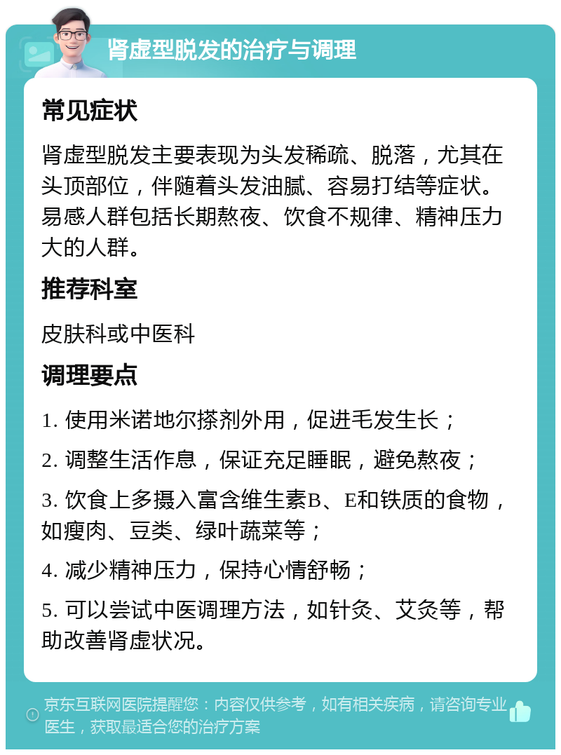 肾虚型脱发的治疗与调理 常见症状 肾虚型脱发主要表现为头发稀疏、脱落，尤其在头顶部位，伴随着头发油腻、容易打结等症状。易感人群包括长期熬夜、饮食不规律、精神压力大的人群。 推荐科室 皮肤科或中医科 调理要点 1. 使用米诺地尔搽剂外用，促进毛发生长； 2. 调整生活作息，保证充足睡眠，避免熬夜； 3. 饮食上多摄入富含维生素B、E和铁质的食物，如瘦肉、豆类、绿叶蔬菜等； 4. 减少精神压力，保持心情舒畅； 5. 可以尝试中医调理方法，如针灸、艾灸等，帮助改善肾虚状况。