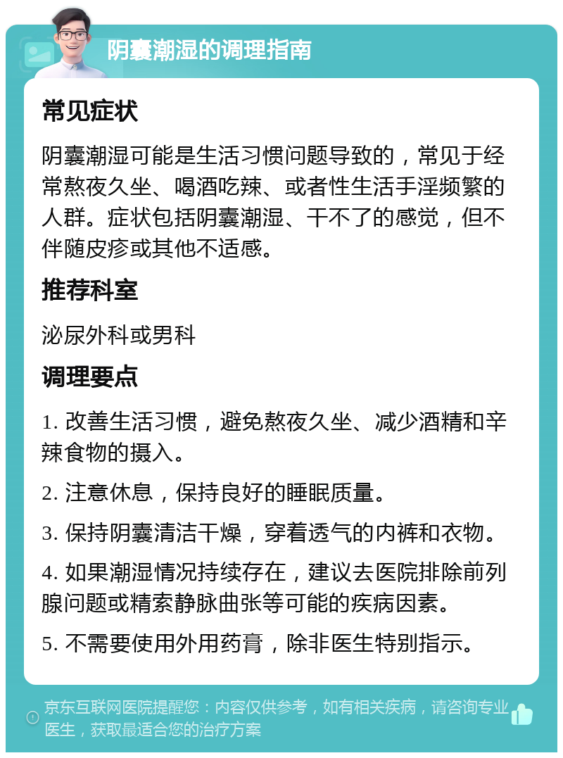 阴囊潮湿的调理指南 常见症状 阴囊潮湿可能是生活习惯问题导致的，常见于经常熬夜久坐、喝酒吃辣、或者性生活手淫频繁的人群。症状包括阴囊潮湿、干不了的感觉，但不伴随皮疹或其他不适感。 推荐科室 泌尿外科或男科 调理要点 1. 改善生活习惯，避免熬夜久坐、减少酒精和辛辣食物的摄入。 2. 注意休息，保持良好的睡眠质量。 3. 保持阴囊清洁干燥，穿着透气的内裤和衣物。 4. 如果潮湿情况持续存在，建议去医院排除前列腺问题或精索静脉曲张等可能的疾病因素。 5. 不需要使用外用药膏，除非医生特别指示。