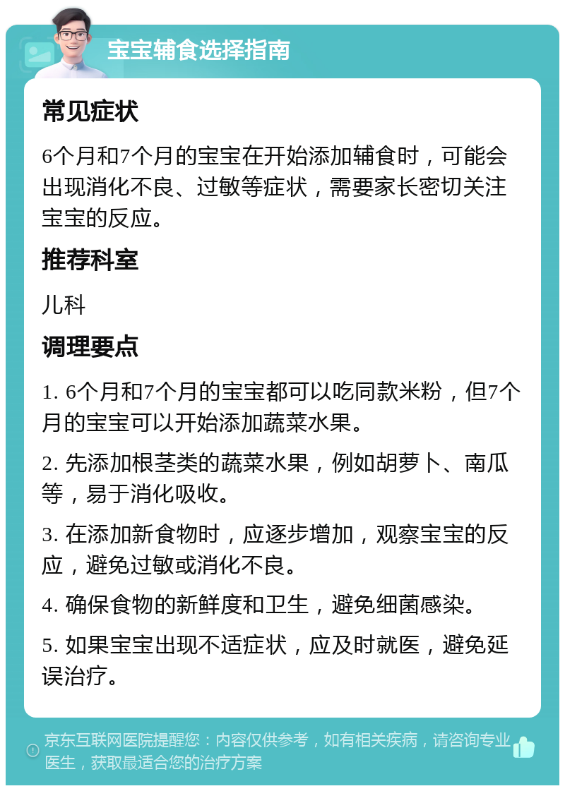 宝宝辅食选择指南 常见症状 6个月和7个月的宝宝在开始添加辅食时，可能会出现消化不良、过敏等症状，需要家长密切关注宝宝的反应。 推荐科室 儿科 调理要点 1. 6个月和7个月的宝宝都可以吃同款米粉，但7个月的宝宝可以开始添加蔬菜水果。 2. 先添加根茎类的蔬菜水果，例如胡萝卜、南瓜等，易于消化吸收。 3. 在添加新食物时，应逐步增加，观察宝宝的反应，避免过敏或消化不良。 4. 确保食物的新鲜度和卫生，避免细菌感染。 5. 如果宝宝出现不适症状，应及时就医，避免延误治疗。