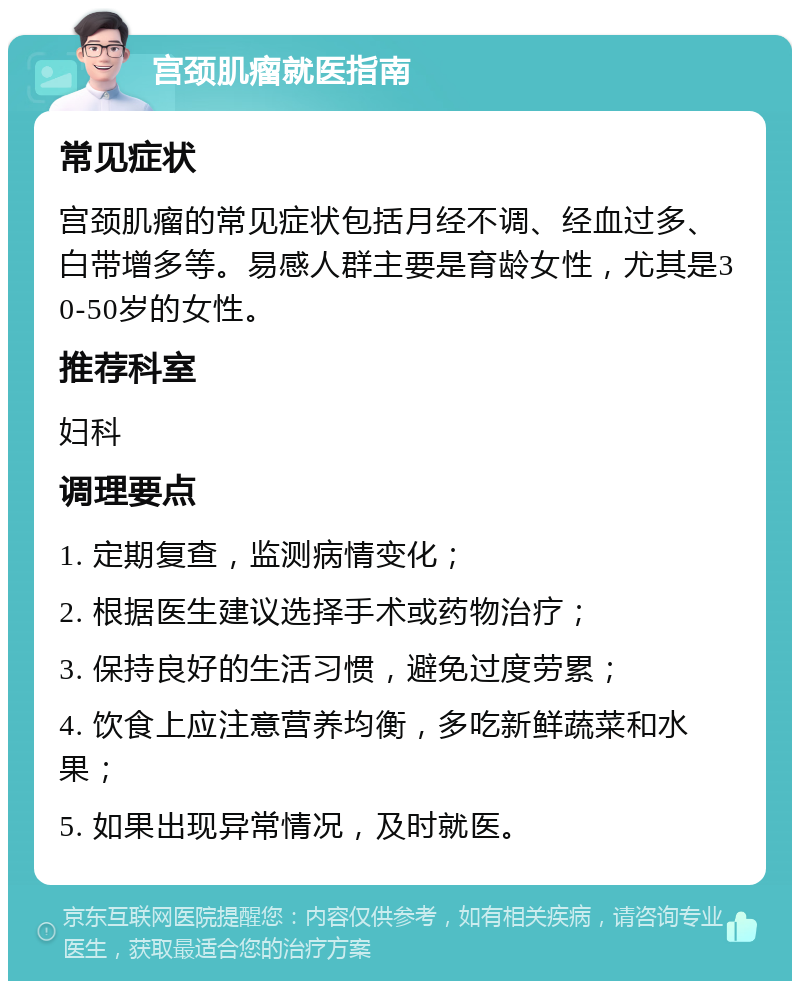 宫颈肌瘤就医指南 常见症状 宫颈肌瘤的常见症状包括月经不调、经血过多、白带增多等。易感人群主要是育龄女性，尤其是30-50岁的女性。 推荐科室 妇科 调理要点 1. 定期复查，监测病情变化； 2. 根据医生建议选择手术或药物治疗； 3. 保持良好的生活习惯，避免过度劳累； 4. 饮食上应注意营养均衡，多吃新鲜蔬菜和水果； 5. 如果出现异常情况，及时就医。