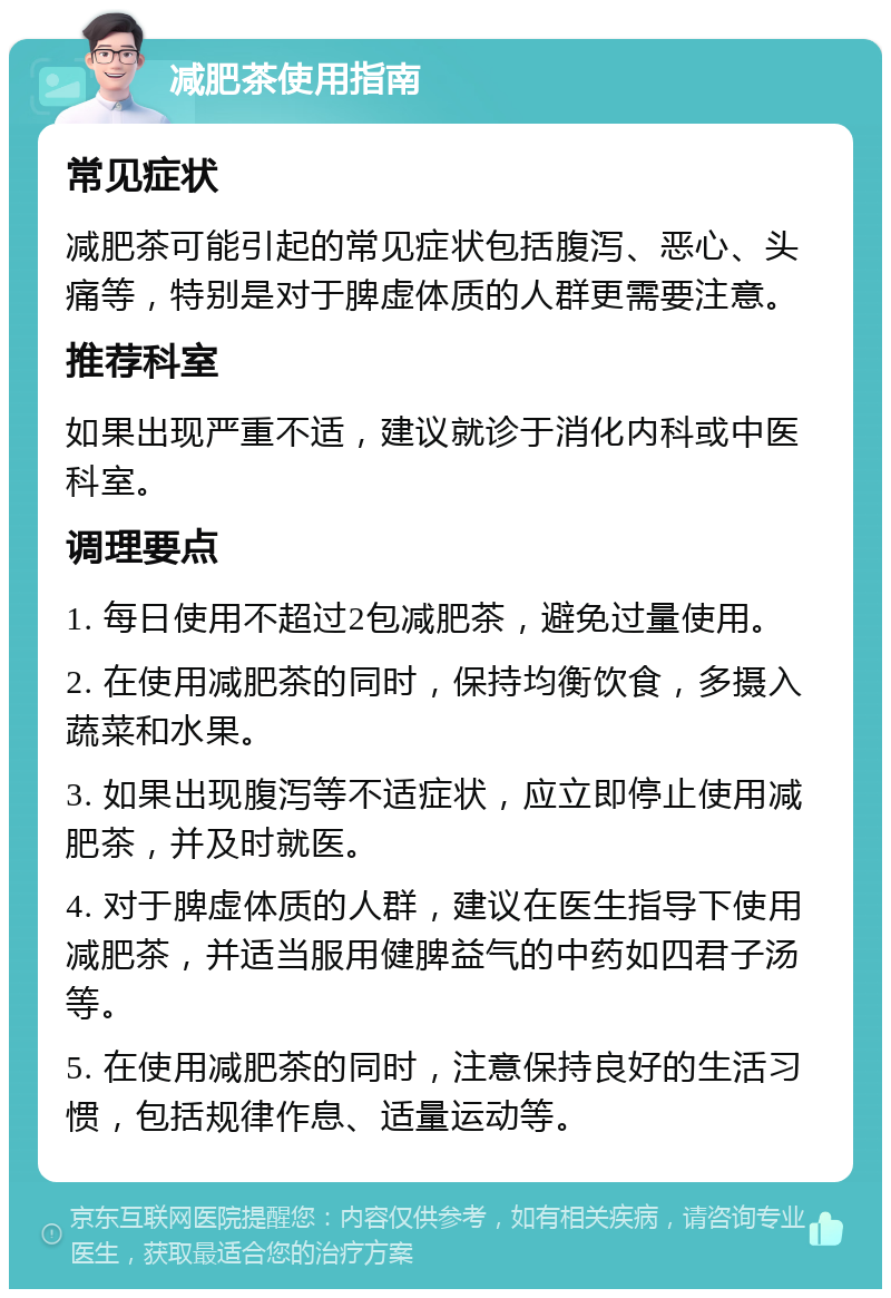 减肥茶使用指南 常见症状 减肥茶可能引起的常见症状包括腹泻、恶心、头痛等，特别是对于脾虚体质的人群更需要注意。 推荐科室 如果出现严重不适，建议就诊于消化内科或中医科室。 调理要点 1. 每日使用不超过2包减肥茶，避免过量使用。 2. 在使用减肥茶的同时，保持均衡饮食，多摄入蔬菜和水果。 3. 如果出现腹泻等不适症状，应立即停止使用减肥茶，并及时就医。 4. 对于脾虚体质的人群，建议在医生指导下使用减肥茶，并适当服用健脾益气的中药如四君子汤等。 5. 在使用减肥茶的同时，注意保持良好的生活习惯，包括规律作息、适量运动等。