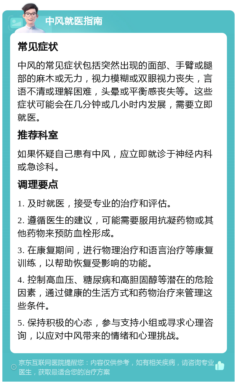 中风就医指南 常见症状 中风的常见症状包括突然出现的面部、手臂或腿部的麻木或无力，视力模糊或双眼视力丧失，言语不清或理解困难，头晕或平衡感丧失等。这些症状可能会在几分钟或几小时内发展，需要立即就医。 推荐科室 如果怀疑自己患有中风，应立即就诊于神经内科或急诊科。 调理要点 1. 及时就医，接受专业的治疗和评估。 2. 遵循医生的建议，可能需要服用抗凝药物或其他药物来预防血栓形成。 3. 在康复期间，进行物理治疗和语言治疗等康复训练，以帮助恢复受影响的功能。 4. 控制高血压、糖尿病和高胆固醇等潜在的危险因素，通过健康的生活方式和药物治疗来管理这些条件。 5. 保持积极的心态，参与支持小组或寻求心理咨询，以应对中风带来的情绪和心理挑战。