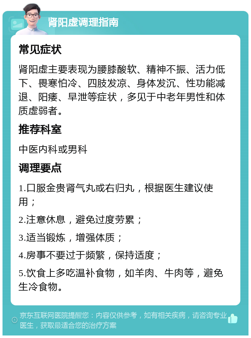 肾阳虚调理指南 常见症状 肾阳虚主要表现为腰膝酸软、精神不振、活力低下、畏寒怕冷、四肢发凉、身体发沉、性功能减退、阳痿、早泄等症状，多见于中老年男性和体质虚弱者。 推荐科室 中医内科或男科 调理要点 1.口服金贵肾气丸或右归丸，根据医生建议使用； 2.注意休息，避免过度劳累； 3.适当锻炼，增强体质； 4.房事不要过于频繁，保持适度； 5.饮食上多吃温补食物，如羊肉、牛肉等，避免生冷食物。