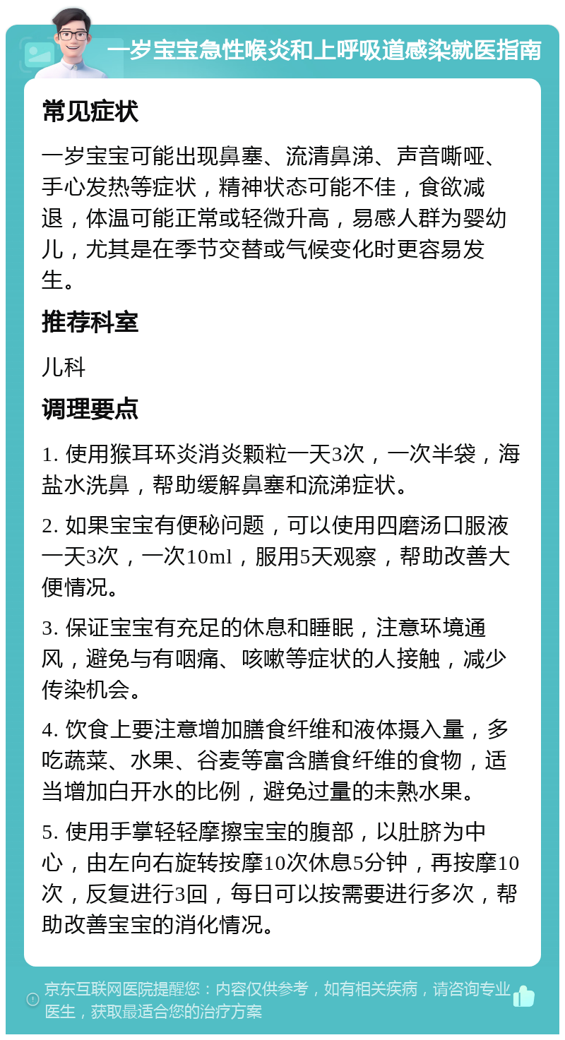 一岁宝宝急性喉炎和上呼吸道感染就医指南 常见症状 一岁宝宝可能出现鼻塞、流清鼻涕、声音嘶哑、手心发热等症状，精神状态可能不佳，食欲减退，体温可能正常或轻微升高，易感人群为婴幼儿，尤其是在季节交替或气候变化时更容易发生。 推荐科室 儿科 调理要点 1. 使用猴耳环炎消炎颗粒一天3次，一次半袋，海盐水洗鼻，帮助缓解鼻塞和流涕症状。 2. 如果宝宝有便秘问题，可以使用四磨汤口服液一天3次，一次10ml，服用5天观察，帮助改善大便情况。 3. 保证宝宝有充足的休息和睡眠，注意环境通风，避免与有咽痛、咳嗽等症状的人接触，减少传染机会。 4. 饮食上要注意增加膳食纤维和液体摄入量，多吃蔬菜、水果、谷麦等富含膳食纤维的食物，适当增加白开水的比例，避免过量的未熟水果。 5. 使用手掌轻轻摩擦宝宝的腹部，以肚脐为中心，由左向右旋转按摩10次休息5分钟，再按摩10次，反复进行3回，每日可以按需要进行多次，帮助改善宝宝的消化情况。