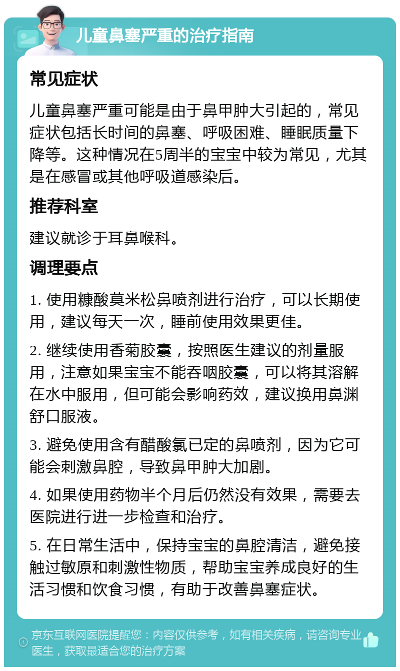 儿童鼻塞严重的治疗指南 常见症状 儿童鼻塞严重可能是由于鼻甲肿大引起的，常见症状包括长时间的鼻塞、呼吸困难、睡眠质量下降等。这种情况在5周半的宝宝中较为常见，尤其是在感冒或其他呼吸道感染后。 推荐科室 建议就诊于耳鼻喉科。 调理要点 1. 使用糠酸莫米松鼻喷剂进行治疗，可以长期使用，建议每天一次，睡前使用效果更佳。 2. 继续使用香菊胶囊，按照医生建议的剂量服用，注意如果宝宝不能吞咽胶囊，可以将其溶解在水中服用，但可能会影响药效，建议换用鼻渊舒口服液。 3. 避免使用含有醋酸氯已定的鼻喷剂，因为它可能会刺激鼻腔，导致鼻甲肿大加剧。 4. 如果使用药物半个月后仍然没有效果，需要去医院进行进一步检查和治疗。 5. 在日常生活中，保持宝宝的鼻腔清洁，避免接触过敏原和刺激性物质，帮助宝宝养成良好的生活习惯和饮食习惯，有助于改善鼻塞症状。