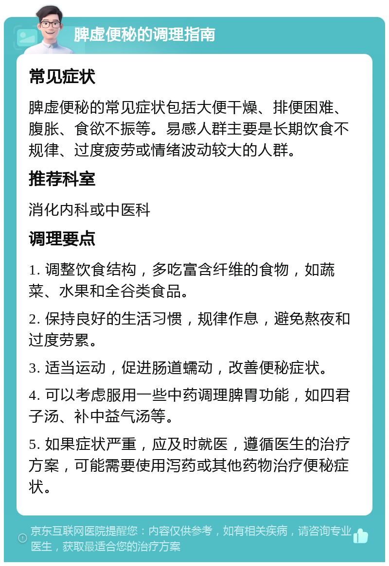 脾虚便秘的调理指南 常见症状 脾虚便秘的常见症状包括大便干燥、排便困难、腹胀、食欲不振等。易感人群主要是长期饮食不规律、过度疲劳或情绪波动较大的人群。 推荐科室 消化内科或中医科 调理要点 1. 调整饮食结构，多吃富含纤维的食物，如蔬菜、水果和全谷类食品。 2. 保持良好的生活习惯，规律作息，避免熬夜和过度劳累。 3. 适当运动，促进肠道蠕动，改善便秘症状。 4. 可以考虑服用一些中药调理脾胃功能，如四君子汤、补中益气汤等。 5. 如果症状严重，应及时就医，遵循医生的治疗方案，可能需要使用泻药或其他药物治疗便秘症状。