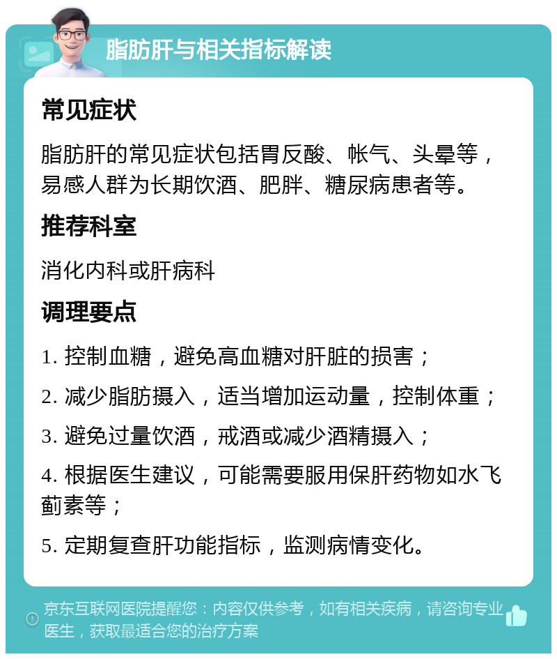 脂肪肝与相关指标解读 常见症状 脂肪肝的常见症状包括胃反酸、帐气、头晕等，易感人群为长期饮酒、肥胖、糖尿病患者等。 推荐科室 消化内科或肝病科 调理要点 1. 控制血糖，避免高血糖对肝脏的损害； 2. 减少脂肪摄入，适当增加运动量，控制体重； 3. 避免过量饮酒，戒酒或减少酒精摄入； 4. 根据医生建议，可能需要服用保肝药物如水飞蓟素等； 5. 定期复查肝功能指标，监测病情变化。