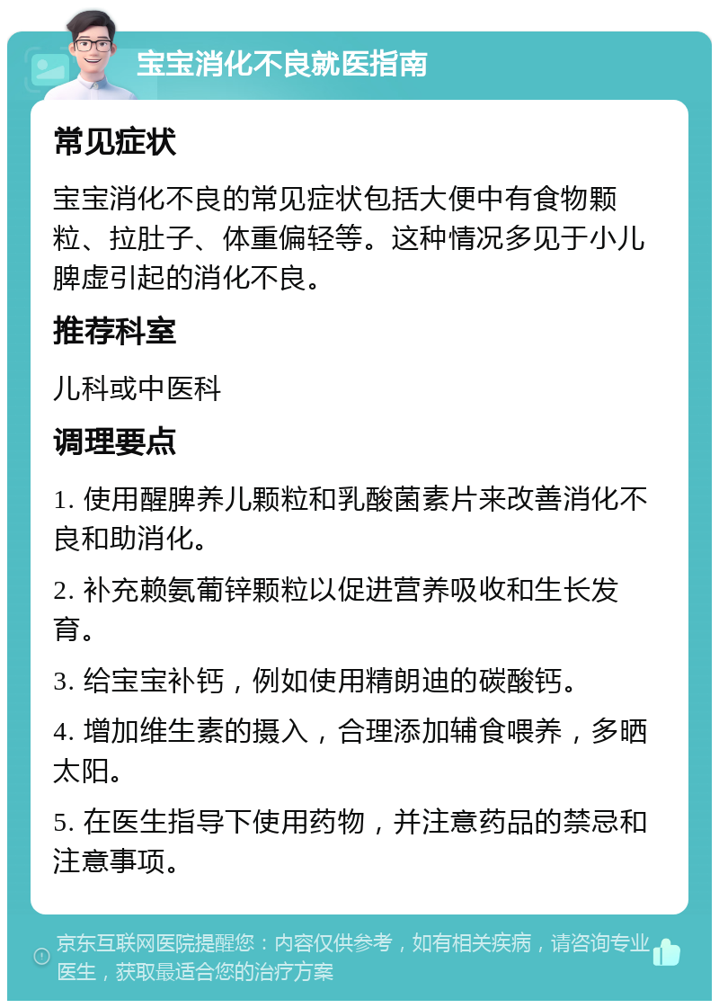 宝宝消化不良就医指南 常见症状 宝宝消化不良的常见症状包括大便中有食物颗粒、拉肚子、体重偏轻等。这种情况多见于小儿脾虚引起的消化不良。 推荐科室 儿科或中医科 调理要点 1. 使用醒脾养儿颗粒和乳酸菌素片来改善消化不良和助消化。 2. 补充赖氨葡锌颗粒以促进营养吸收和生长发育。 3. 给宝宝补钙，例如使用精朗迪的碳酸钙。 4. 增加维生素的摄入，合理添加辅食喂养，多晒太阳。 5. 在医生指导下使用药物，并注意药品的禁忌和注意事项。