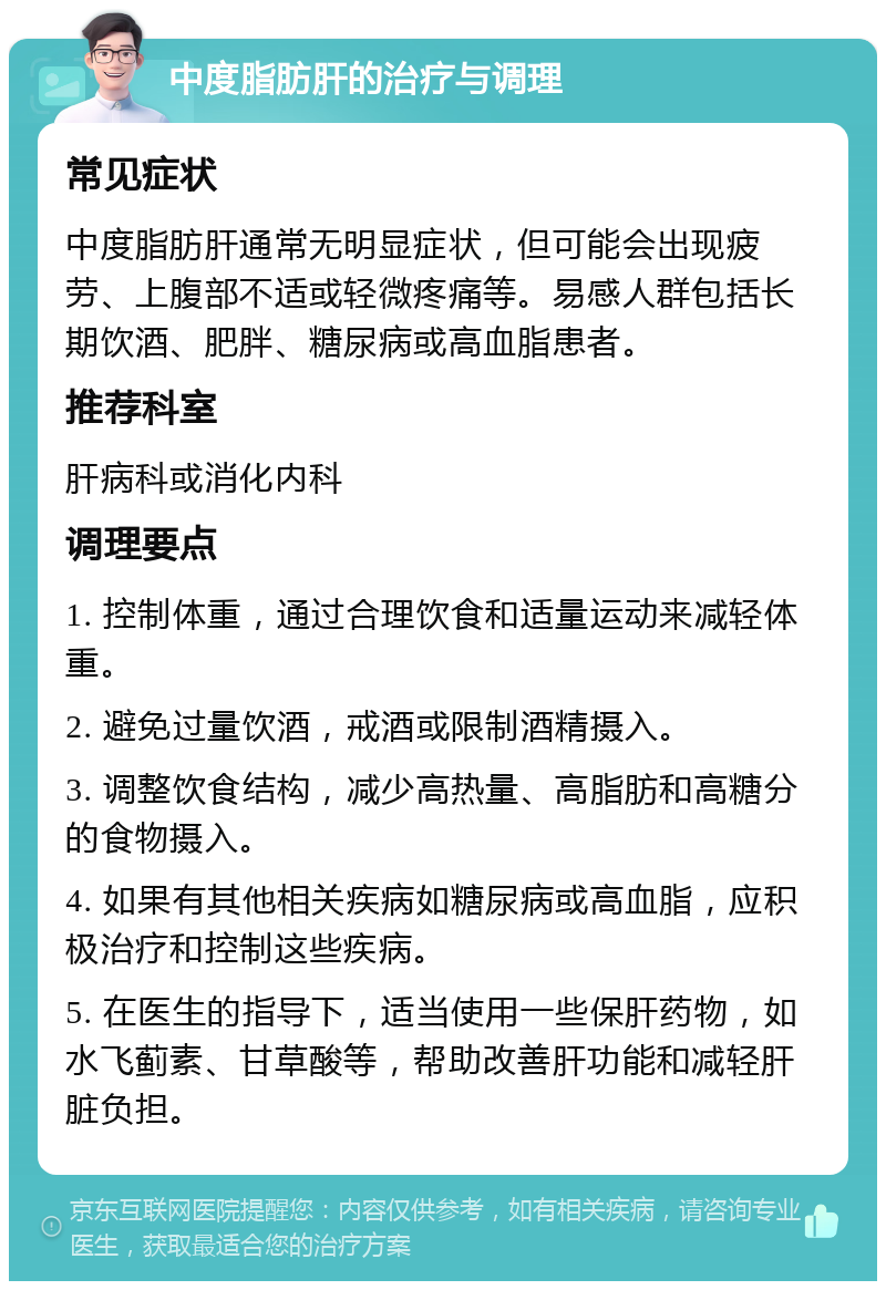 中度脂肪肝的治疗与调理 常见症状 中度脂肪肝通常无明显症状，但可能会出现疲劳、上腹部不适或轻微疼痛等。易感人群包括长期饮酒、肥胖、糖尿病或高血脂患者。 推荐科室 肝病科或消化内科 调理要点 1. 控制体重，通过合理饮食和适量运动来减轻体重。 2. 避免过量饮酒，戒酒或限制酒精摄入。 3. 调整饮食结构，减少高热量、高脂肪和高糖分的食物摄入。 4. 如果有其他相关疾病如糖尿病或高血脂，应积极治疗和控制这些疾病。 5. 在医生的指导下，适当使用一些保肝药物，如水飞蓟素、甘草酸等，帮助改善肝功能和减轻肝脏负担。