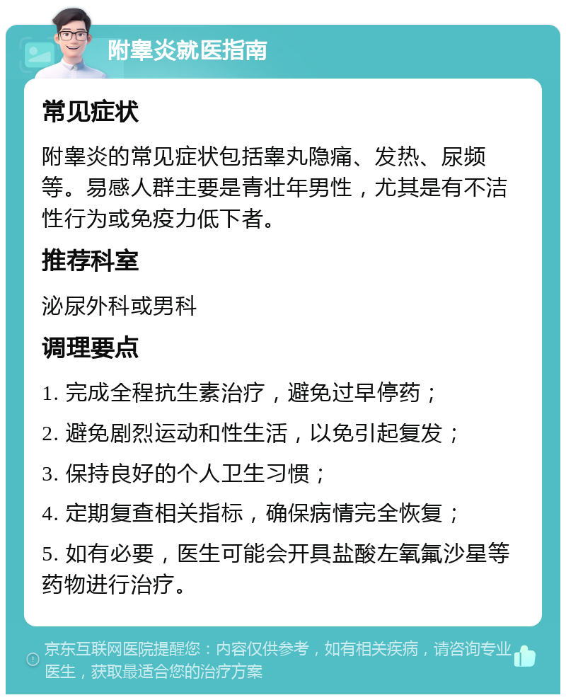 附睾炎就医指南 常见症状 附睾炎的常见症状包括睾丸隐痛、发热、尿频等。易感人群主要是青壮年男性，尤其是有不洁性行为或免疫力低下者。 推荐科室 泌尿外科或男科 调理要点 1. 完成全程抗生素治疗，避免过早停药； 2. 避免剧烈运动和性生活，以免引起复发； 3. 保持良好的个人卫生习惯； 4. 定期复查相关指标，确保病情完全恢复； 5. 如有必要，医生可能会开具盐酸左氧氟沙星等药物进行治疗。