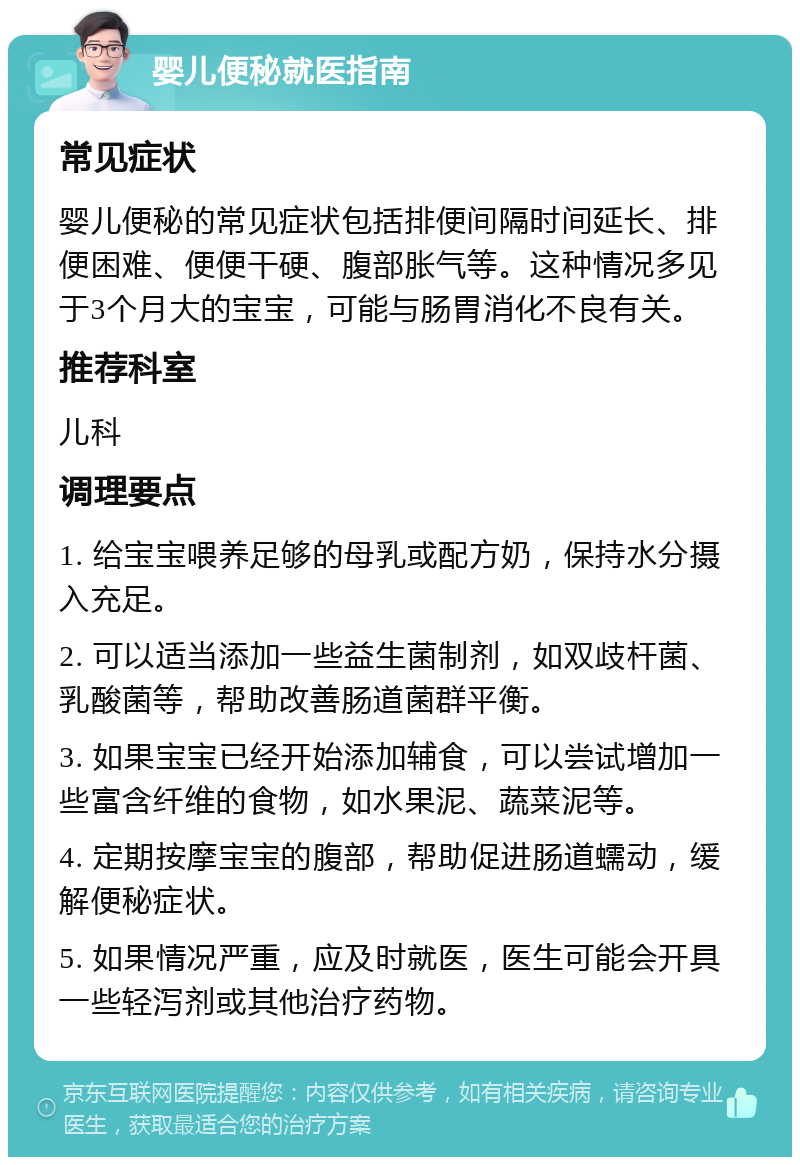 婴儿便秘就医指南 常见症状 婴儿便秘的常见症状包括排便间隔时间延长、排便困难、便便干硬、腹部胀气等。这种情况多见于3个月大的宝宝，可能与肠胃消化不良有关。 推荐科室 儿科 调理要点 1. 给宝宝喂养足够的母乳或配方奶，保持水分摄入充足。 2. 可以适当添加一些益生菌制剂，如双歧杆菌、乳酸菌等，帮助改善肠道菌群平衡。 3. 如果宝宝已经开始添加辅食，可以尝试增加一些富含纤维的食物，如水果泥、蔬菜泥等。 4. 定期按摩宝宝的腹部，帮助促进肠道蠕动，缓解便秘症状。 5. 如果情况严重，应及时就医，医生可能会开具一些轻泻剂或其他治疗药物。