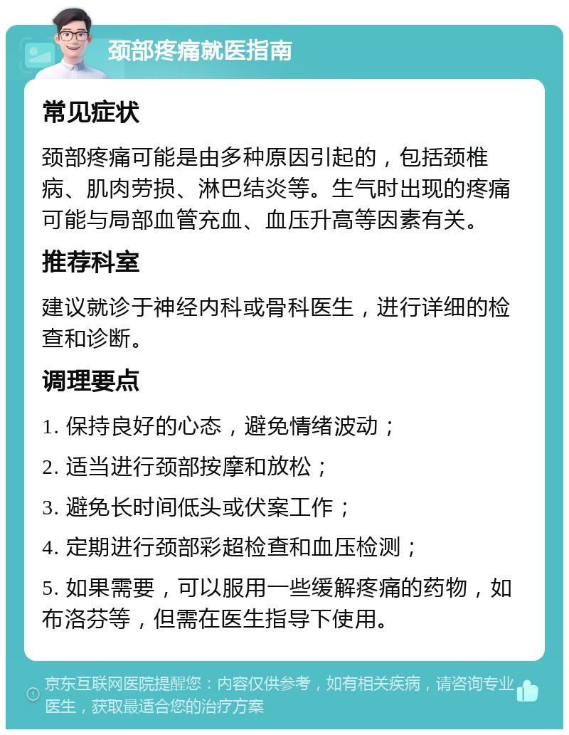 颈部疼痛就医指南 常见症状 颈部疼痛可能是由多种原因引起的，包括颈椎病、肌肉劳损、淋巴结炎等。生气时出现的疼痛可能与局部血管充血、血压升高等因素有关。 推荐科室 建议就诊于神经内科或骨科医生，进行详细的检查和诊断。 调理要点 1. 保持良好的心态，避免情绪波动； 2. 适当进行颈部按摩和放松； 3. 避免长时间低头或伏案工作； 4. 定期进行颈部彩超检查和血压检测； 5. 如果需要，可以服用一些缓解疼痛的药物，如布洛芬等，但需在医生指导下使用。