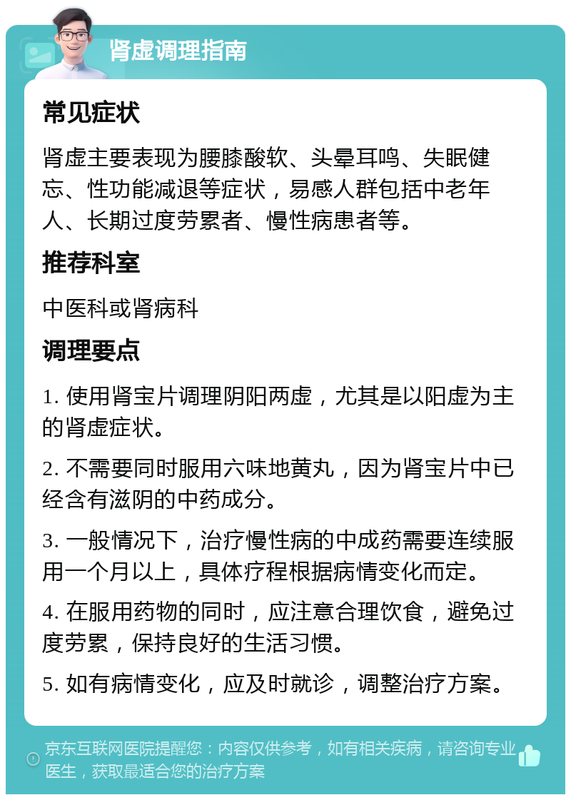 肾虚调理指南 常见症状 肾虚主要表现为腰膝酸软、头晕耳鸣、失眠健忘、性功能减退等症状，易感人群包括中老年人、长期过度劳累者、慢性病患者等。 推荐科室 中医科或肾病科 调理要点 1. 使用肾宝片调理阴阳两虚，尤其是以阳虚为主的肾虚症状。 2. 不需要同时服用六味地黄丸，因为肾宝片中已经含有滋阴的中药成分。 3. 一般情况下，治疗慢性病的中成药需要连续服用一个月以上，具体疗程根据病情变化而定。 4. 在服用药物的同时，应注意合理饮食，避免过度劳累，保持良好的生活习惯。 5. 如有病情变化，应及时就诊，调整治疗方案。