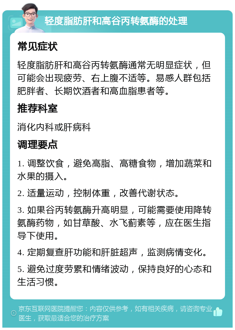 轻度脂肪肝和高谷丙转氨酶的处理 常见症状 轻度脂肪肝和高谷丙转氨酶通常无明显症状，但可能会出现疲劳、右上腹不适等。易感人群包括肥胖者、长期饮酒者和高血脂患者等。 推荐科室 消化内科或肝病科 调理要点 1. 调整饮食，避免高脂、高糖食物，增加蔬菜和水果的摄入。 2. 适量运动，控制体重，改善代谢状态。 3. 如果谷丙转氨酶升高明显，可能需要使用降转氨酶药物，如甘草酸、水飞蓟素等，应在医生指导下使用。 4. 定期复查肝功能和肝脏超声，监测病情变化。 5. 避免过度劳累和情绪波动，保持良好的心态和生活习惯。