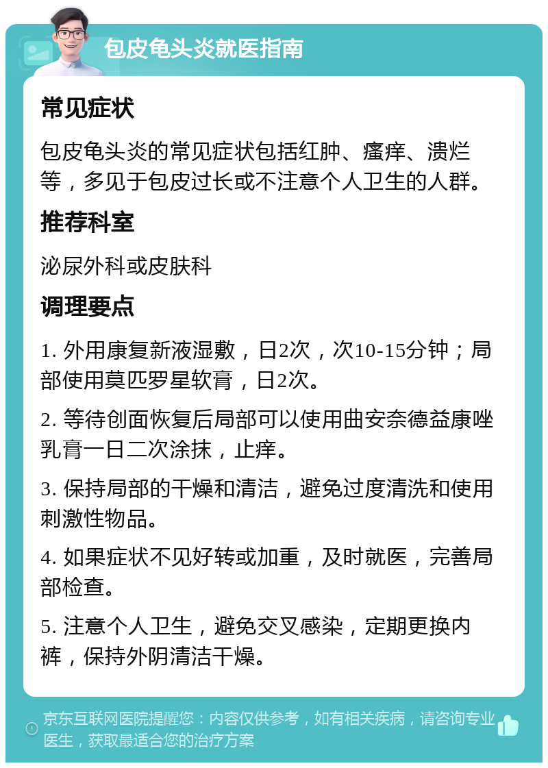 包皮龟头炎就医指南 常见症状 包皮龟头炎的常见症状包括红肿、瘙痒、溃烂等，多见于包皮过长或不注意个人卫生的人群。 推荐科室 泌尿外科或皮肤科 调理要点 1. 外用康复新液湿敷，日2次，次10-15分钟；局部使用莫匹罗星软膏，日2次。 2. 等待创面恢复后局部可以使用曲安奈德益康唑乳膏一日二次涂抹，止痒。 3. 保持局部的干燥和清洁，避免过度清洗和使用刺激性物品。 4. 如果症状不见好转或加重，及时就医，完善局部检查。 5. 注意个人卫生，避免交叉感染，定期更换内裤，保持外阴清洁干燥。