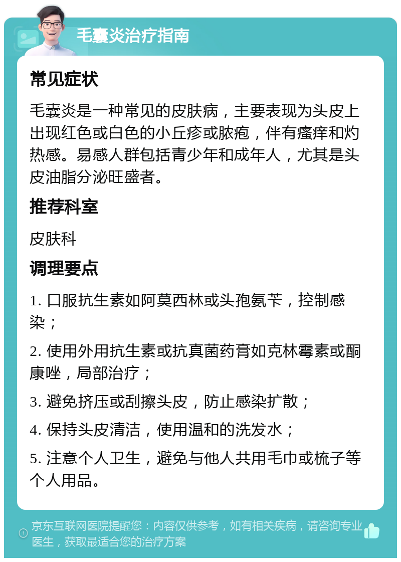 毛囊炎治疗指南 常见症状 毛囊炎是一种常见的皮肤病，主要表现为头皮上出现红色或白色的小丘疹或脓疱，伴有瘙痒和灼热感。易感人群包括青少年和成年人，尤其是头皮油脂分泌旺盛者。 推荐科室 皮肤科 调理要点 1. 口服抗生素如阿莫西林或头孢氨苄，控制感染； 2. 使用外用抗生素或抗真菌药膏如克林霉素或酮康唑，局部治疗； 3. 避免挤压或刮擦头皮，防止感染扩散； 4. 保持头皮清洁，使用温和的洗发水； 5. 注意个人卫生，避免与他人共用毛巾或梳子等个人用品。