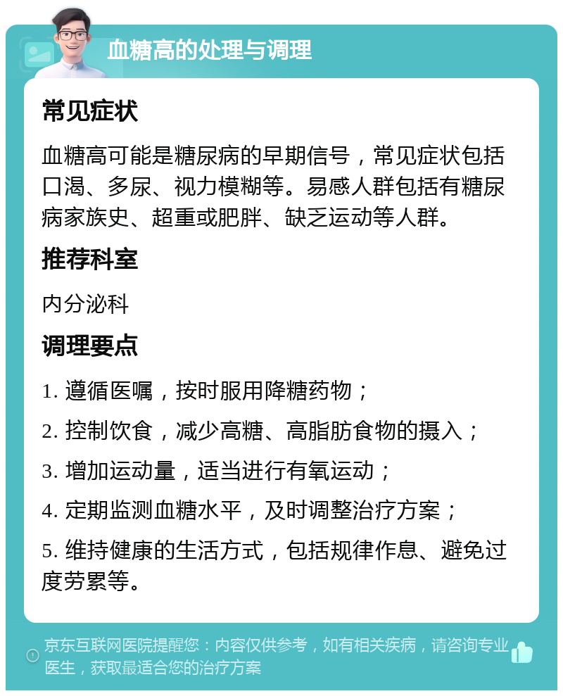 血糖高的处理与调理 常见症状 血糖高可能是糖尿病的早期信号，常见症状包括口渴、多尿、视力模糊等。易感人群包括有糖尿病家族史、超重或肥胖、缺乏运动等人群。 推荐科室 内分泌科 调理要点 1. 遵循医嘱，按时服用降糖药物； 2. 控制饮食，减少高糖、高脂肪食物的摄入； 3. 增加运动量，适当进行有氧运动； 4. 定期监测血糖水平，及时调整治疗方案； 5. 维持健康的生活方式，包括规律作息、避免过度劳累等。