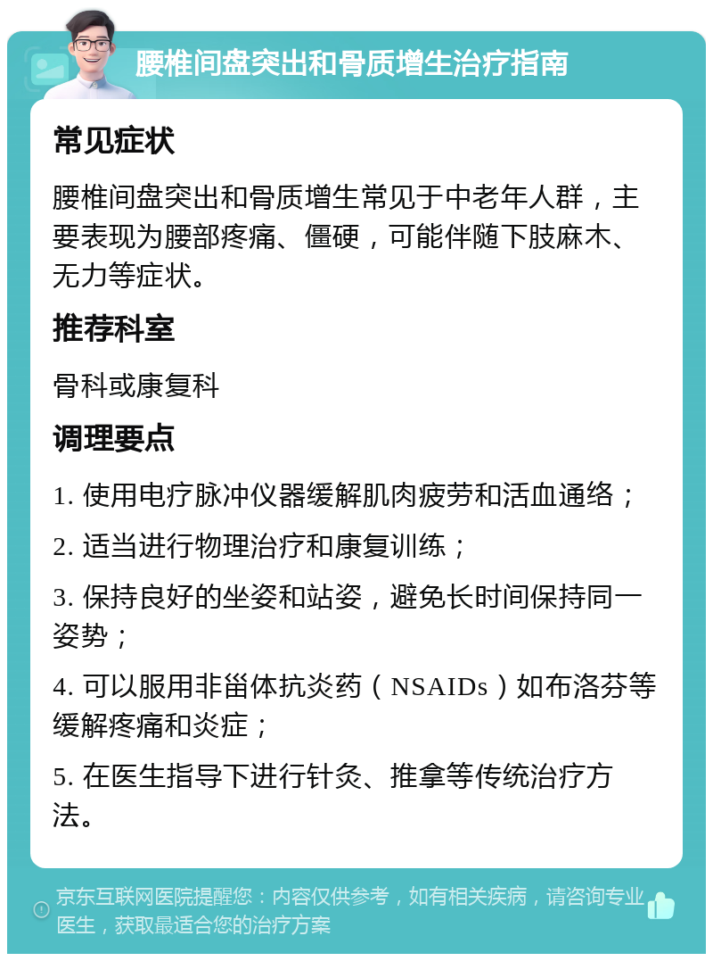 腰椎间盘突出和骨质增生治疗指南 常见症状 腰椎间盘突出和骨质增生常见于中老年人群，主要表现为腰部疼痛、僵硬，可能伴随下肢麻木、无力等症状。 推荐科室 骨科或康复科 调理要点 1. 使用电疗脉冲仪器缓解肌肉疲劳和活血通络； 2. 适当进行物理治疗和康复训练； 3. 保持良好的坐姿和站姿，避免长时间保持同一姿势； 4. 可以服用非甾体抗炎药（NSAIDs）如布洛芬等缓解疼痛和炎症； 5. 在医生指导下进行针灸、推拿等传统治疗方法。