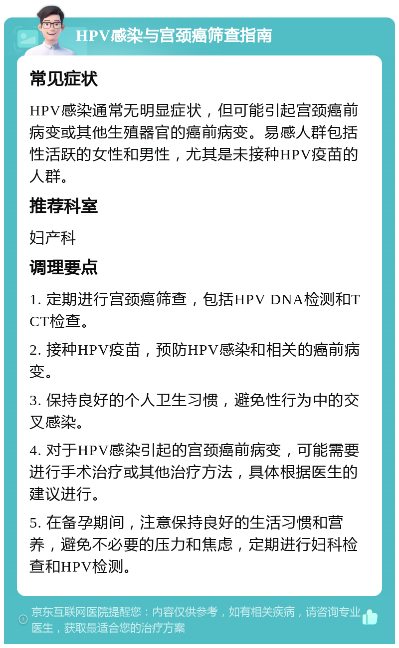 HPV感染与宫颈癌筛查指南 常见症状 HPV感染通常无明显症状，但可能引起宫颈癌前病变或其他生殖器官的癌前病变。易感人群包括性活跃的女性和男性，尤其是未接种HPV疫苗的人群。 推荐科室 妇产科 调理要点 1. 定期进行宫颈癌筛查，包括HPV DNA检测和TCT检查。 2. 接种HPV疫苗，预防HPV感染和相关的癌前病变。 3. 保持良好的个人卫生习惯，避免性行为中的交叉感染。 4. 对于HPV感染引起的宫颈癌前病变，可能需要进行手术治疗或其他治疗方法，具体根据医生的建议进行。 5. 在备孕期间，注意保持良好的生活习惯和营养，避免不必要的压力和焦虑，定期进行妇科检查和HPV检测。