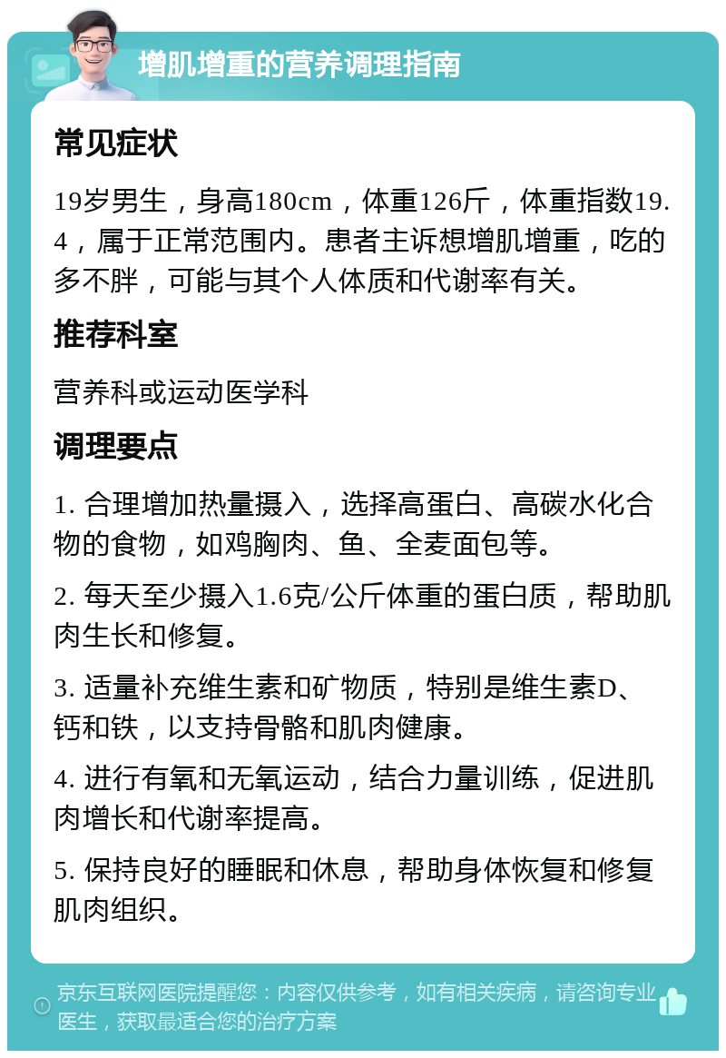 增肌增重的营养调理指南 常见症状 19岁男生，身高180cm，体重126斤，体重指数19.4，属于正常范围内。患者主诉想增肌增重，吃的多不胖，可能与其个人体质和代谢率有关。 推荐科室 营养科或运动医学科 调理要点 1. 合理增加热量摄入，选择高蛋白、高碳水化合物的食物，如鸡胸肉、鱼、全麦面包等。 2. 每天至少摄入1.6克/公斤体重的蛋白质，帮助肌肉生长和修复。 3. 适量补充维生素和矿物质，特别是维生素D、钙和铁，以支持骨骼和肌肉健康。 4. 进行有氧和无氧运动，结合力量训练，促进肌肉增长和代谢率提高。 5. 保持良好的睡眠和休息，帮助身体恢复和修复肌肉组织。