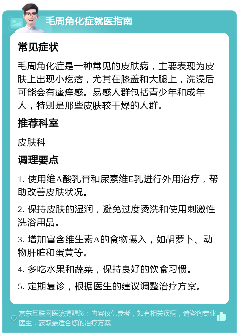 毛周角化症就医指南 常见症状 毛周角化症是一种常见的皮肤病，主要表现为皮肤上出现小疙瘩，尤其在膝盖和大腿上，洗澡后可能会有瘙痒感。易感人群包括青少年和成年人，特别是那些皮肤较干燥的人群。 推荐科室 皮肤科 调理要点 1. 使用维A酸乳膏和尿素维E乳进行外用治疗，帮助改善皮肤状况。 2. 保持皮肤的湿润，避免过度烫洗和使用刺激性洗浴用品。 3. 增加富含维生素A的食物摄入，如胡萝卜、动物肝脏和蛋黄等。 4. 多吃水果和蔬菜，保持良好的饮食习惯。 5. 定期复诊，根据医生的建议调整治疗方案。