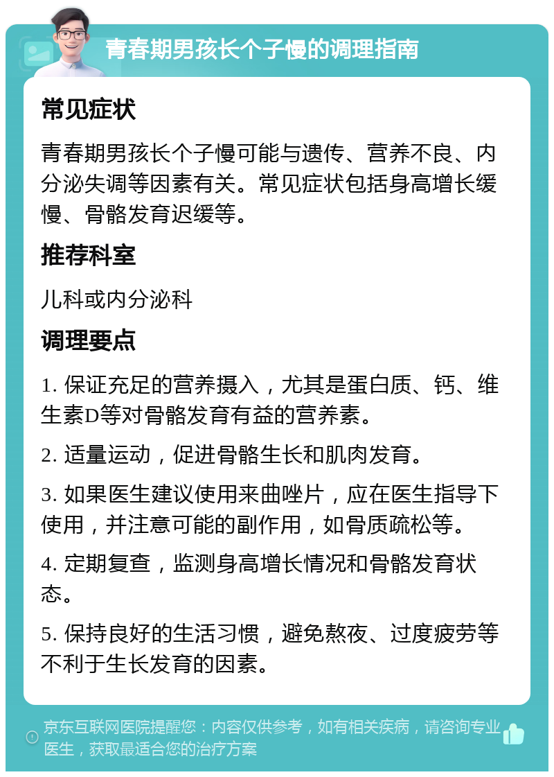 青春期男孩长个子慢的调理指南 常见症状 青春期男孩长个子慢可能与遗传、营养不良、内分泌失调等因素有关。常见症状包括身高增长缓慢、骨骼发育迟缓等。 推荐科室 儿科或内分泌科 调理要点 1. 保证充足的营养摄入，尤其是蛋白质、钙、维生素D等对骨骼发育有益的营养素。 2. 适量运动，促进骨骼生长和肌肉发育。 3. 如果医生建议使用来曲唑片，应在医生指导下使用，并注意可能的副作用，如骨质疏松等。 4. 定期复查，监测身高增长情况和骨骼发育状态。 5. 保持良好的生活习惯，避免熬夜、过度疲劳等不利于生长发育的因素。