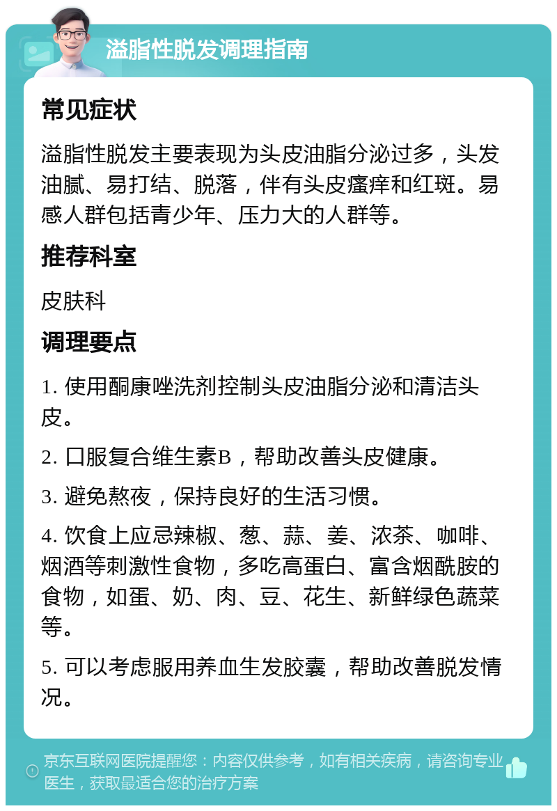 溢脂性脱发调理指南 常见症状 溢脂性脱发主要表现为头皮油脂分泌过多，头发油腻、易打结、脱落，伴有头皮瘙痒和红斑。易感人群包括青少年、压力大的人群等。 推荐科室 皮肤科 调理要点 1. 使用酮康唑洗剂控制头皮油脂分泌和清洁头皮。 2. 口服复合维生素B，帮助改善头皮健康。 3. 避免熬夜，保持良好的生活习惯。 4. 饮食上应忌辣椒、葱、蒜、姜、浓茶、咖啡、烟酒等刺激性食物，多吃高蛋白、富含烟酰胺的食物，如蛋、奶、肉、豆、花生、新鲜绿色蔬菜等。 5. 可以考虑服用养血生发胶囊，帮助改善脱发情况。