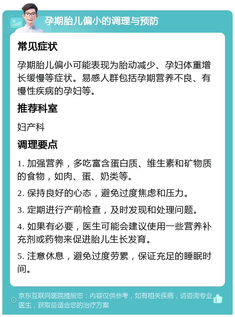 孕期胎儿偏小的调理与预防 常见症状 孕期胎儿偏小可能表现为胎动减少、孕妇体重增长缓慢等症状。易感人群包括孕期营养不良、有慢性疾病的孕妇等。 推荐科室 妇产科 调理要点 1. 加强营养，多吃富含蛋白质、维生素和矿物质的食物，如肉、蛋、奶类等。 2. 保持良好的心态，避免过度焦虑和压力。 3. 定期进行产前检查，及时发现和处理问题。 4. 如果有必要，医生可能会建议使用一些营养补充剂或药物来促进胎儿生长发育。 5. 注意休息，避免过度劳累，保证充足的睡眠时间。