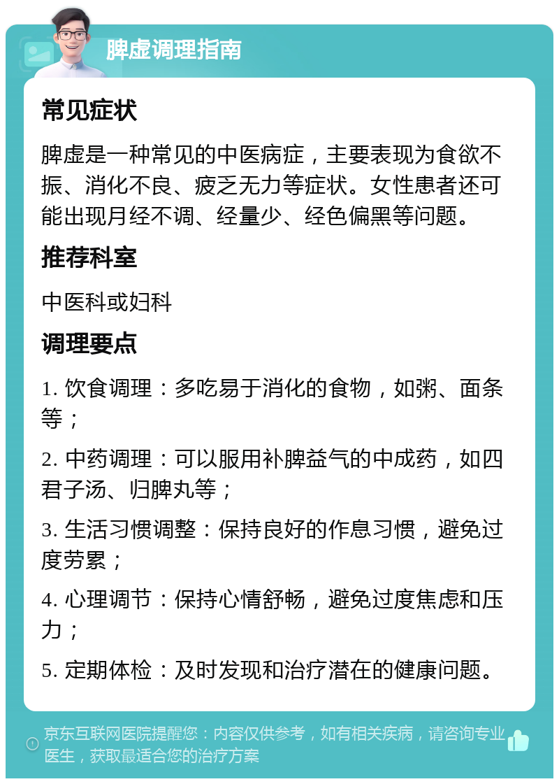 脾虚调理指南 常见症状 脾虚是一种常见的中医病症，主要表现为食欲不振、消化不良、疲乏无力等症状。女性患者还可能出现月经不调、经量少、经色偏黑等问题。 推荐科室 中医科或妇科 调理要点 1. 饮食调理：多吃易于消化的食物，如粥、面条等； 2. 中药调理：可以服用补脾益气的中成药，如四君子汤、归脾丸等； 3. 生活习惯调整：保持良好的作息习惯，避免过度劳累； 4. 心理调节：保持心情舒畅，避免过度焦虑和压力； 5. 定期体检：及时发现和治疗潜在的健康问题。