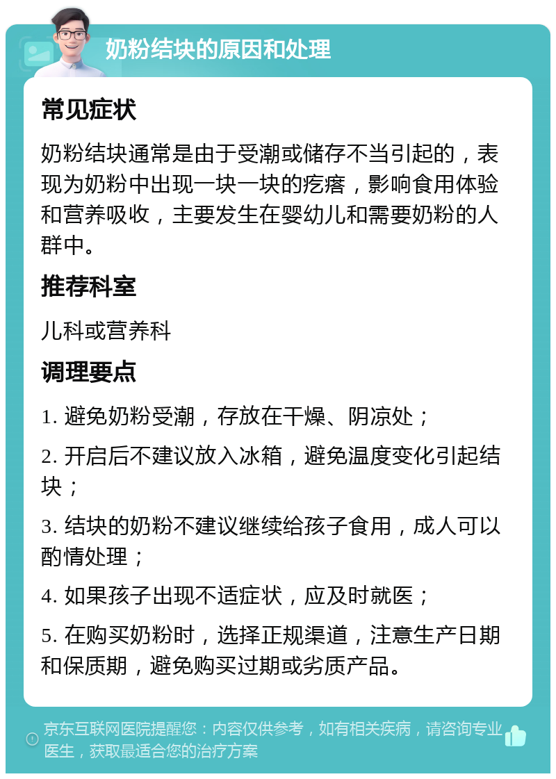 奶粉结块的原因和处理 常见症状 奶粉结块通常是由于受潮或储存不当引起的，表现为奶粉中出现一块一块的疙瘩，影响食用体验和营养吸收，主要发生在婴幼儿和需要奶粉的人群中。 推荐科室 儿科或营养科 调理要点 1. 避免奶粉受潮，存放在干燥、阴凉处； 2. 开启后不建议放入冰箱，避免温度变化引起结块； 3. 结块的奶粉不建议继续给孩子食用，成人可以酌情处理； 4. 如果孩子出现不适症状，应及时就医； 5. 在购买奶粉时，选择正规渠道，注意生产日期和保质期，避免购买过期或劣质产品。