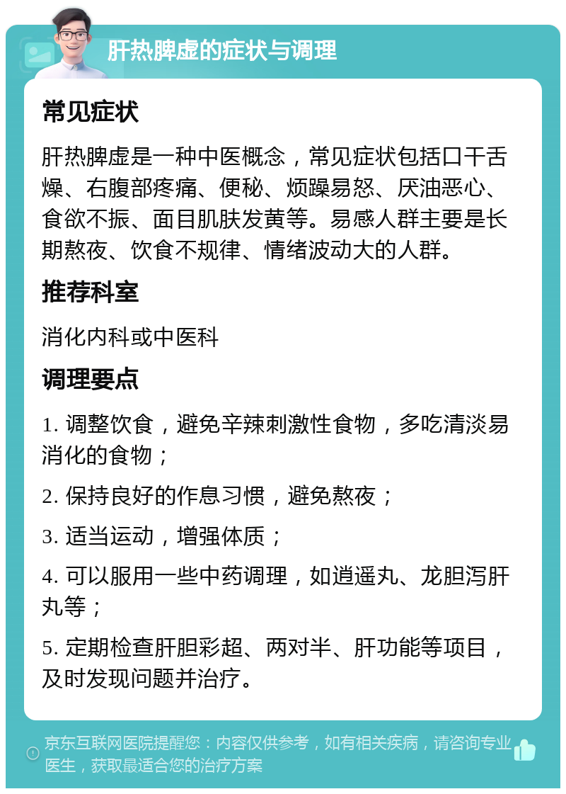 肝热脾虚的症状与调理 常见症状 肝热脾虚是一种中医概念，常见症状包括口干舌燥、右腹部疼痛、便秘、烦躁易怒、厌油恶心、食欲不振、面目肌肤发黄等。易感人群主要是长期熬夜、饮食不规律、情绪波动大的人群。 推荐科室 消化内科或中医科 调理要点 1. 调整饮食，避免辛辣刺激性食物，多吃清淡易消化的食物； 2. 保持良好的作息习惯，避免熬夜； 3. 适当运动，增强体质； 4. 可以服用一些中药调理，如逍遥丸、龙胆泻肝丸等； 5. 定期检查肝胆彩超、两对半、肝功能等项目，及时发现问题并治疗。