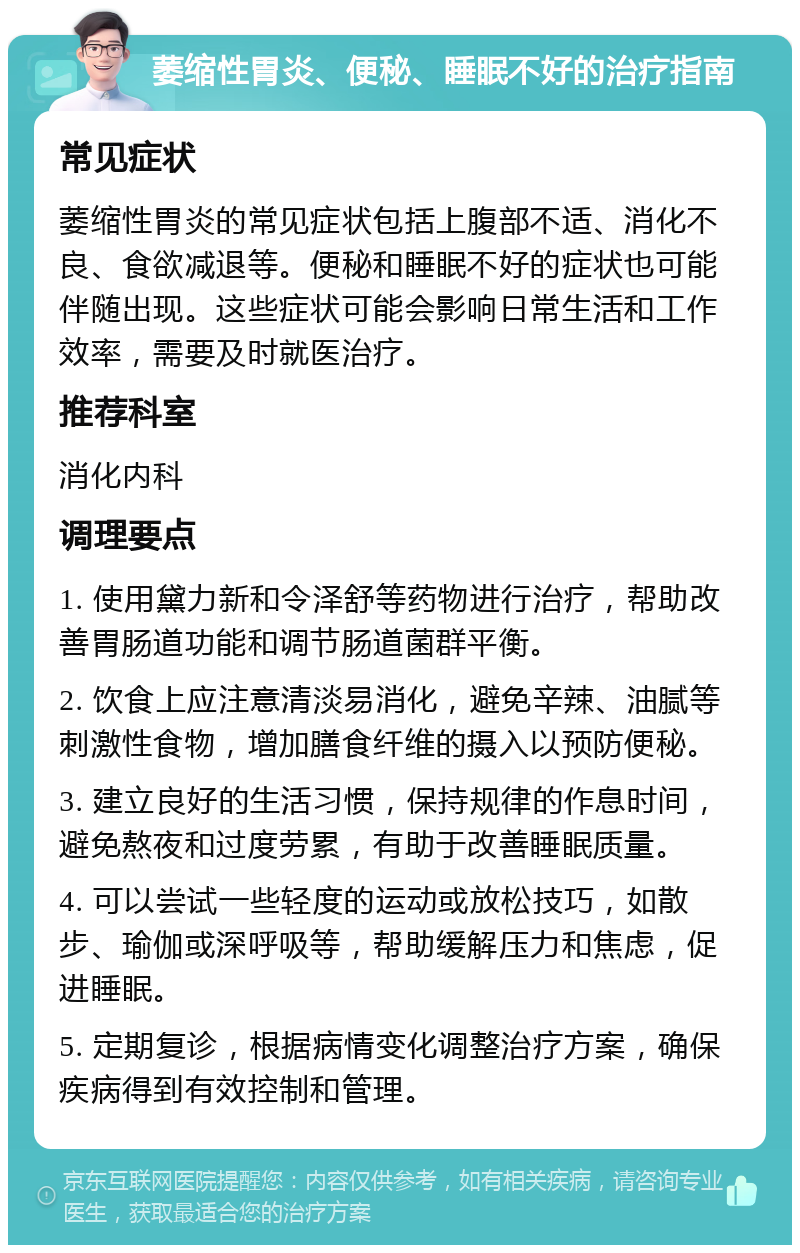 萎缩性胃炎、便秘、睡眠不好的治疗指南 常见症状 萎缩性胃炎的常见症状包括上腹部不适、消化不良、食欲减退等。便秘和睡眠不好的症状也可能伴随出现。这些症状可能会影响日常生活和工作效率，需要及时就医治疗。 推荐科室 消化内科 调理要点 1. 使用黛力新和令泽舒等药物进行治疗，帮助改善胃肠道功能和调节肠道菌群平衡。 2. 饮食上应注意清淡易消化，避免辛辣、油腻等刺激性食物，增加膳食纤维的摄入以预防便秘。 3. 建立良好的生活习惯，保持规律的作息时间，避免熬夜和过度劳累，有助于改善睡眠质量。 4. 可以尝试一些轻度的运动或放松技巧，如散步、瑜伽或深呼吸等，帮助缓解压力和焦虑，促进睡眠。 5. 定期复诊，根据病情变化调整治疗方案，确保疾病得到有效控制和管理。