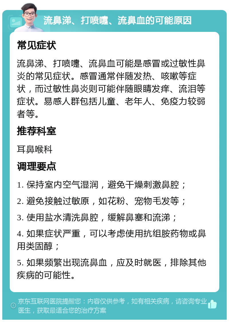 流鼻涕、打喷嚏、流鼻血的可能原因 常见症状 流鼻涕、打喷嚏、流鼻血可能是感冒或过敏性鼻炎的常见症状。感冒通常伴随发热、咳嗽等症状，而过敏性鼻炎则可能伴随眼睛发痒、流泪等症状。易感人群包括儿童、老年人、免疫力较弱者等。 推荐科室 耳鼻喉科 调理要点 1. 保持室内空气湿润，避免干燥刺激鼻腔； 2. 避免接触过敏原，如花粉、宠物毛发等； 3. 使用盐水清洗鼻腔，缓解鼻塞和流涕； 4. 如果症状严重，可以考虑使用抗组胺药物或鼻用类固醇； 5. 如果频繁出现流鼻血，应及时就医，排除其他疾病的可能性。