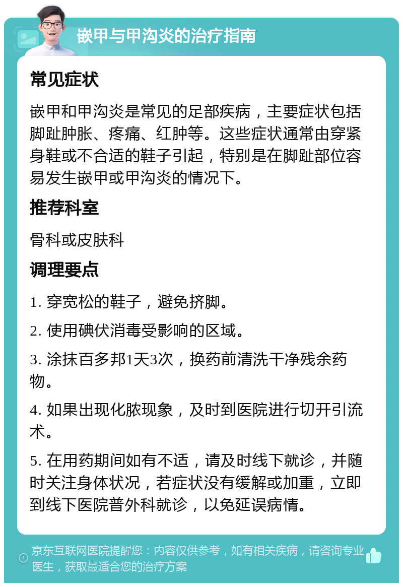 嵌甲与甲沟炎的治疗指南 常见症状 嵌甲和甲沟炎是常见的足部疾病，主要症状包括脚趾肿胀、疼痛、红肿等。这些症状通常由穿紧身鞋或不合适的鞋子引起，特别是在脚趾部位容易发生嵌甲或甲沟炎的情况下。 推荐科室 骨科或皮肤科 调理要点 1. 穿宽松的鞋子，避免挤脚。 2. 使用碘伏消毒受影响的区域。 3. 涂抹百多邦1天3次，换药前清洗干净残余药物。 4. 如果出现化脓现象，及时到医院进行切开引流术。 5. 在用药期间如有不适，请及时线下就诊，并随时关注身体状况，若症状没有缓解或加重，立即到线下医院普外科就诊，以免延误病情。