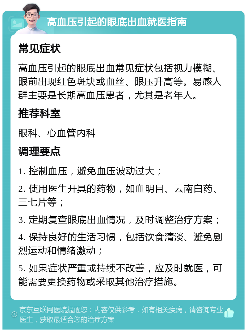 高血压引起的眼底出血就医指南 常见症状 高血压引起的眼底出血常见症状包括视力模糊、眼前出现红色斑块或血丝、眼压升高等。易感人群主要是长期高血压患者，尤其是老年人。 推荐科室 眼科、心血管内科 调理要点 1. 控制血压，避免血压波动过大； 2. 使用医生开具的药物，如血明目、云南白药、三七片等； 3. 定期复查眼底出血情况，及时调整治疗方案； 4. 保持良好的生活习惯，包括饮食清淡、避免剧烈运动和情绪激动； 5. 如果症状严重或持续不改善，应及时就医，可能需要更换药物或采取其他治疗措施。