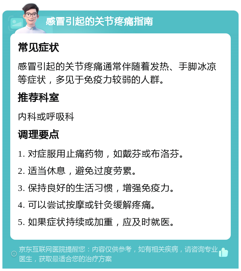 感冒引起的关节疼痛指南 常见症状 感冒引起的关节疼痛通常伴随着发热、手脚冰凉等症状，多见于免疫力较弱的人群。 推荐科室 内科或呼吸科 调理要点 1. 对症服用止痛药物，如戴芬或布洛芬。 2. 适当休息，避免过度劳累。 3. 保持良好的生活习惯，增强免疫力。 4. 可以尝试按摩或针灸缓解疼痛。 5. 如果症状持续或加重，应及时就医。