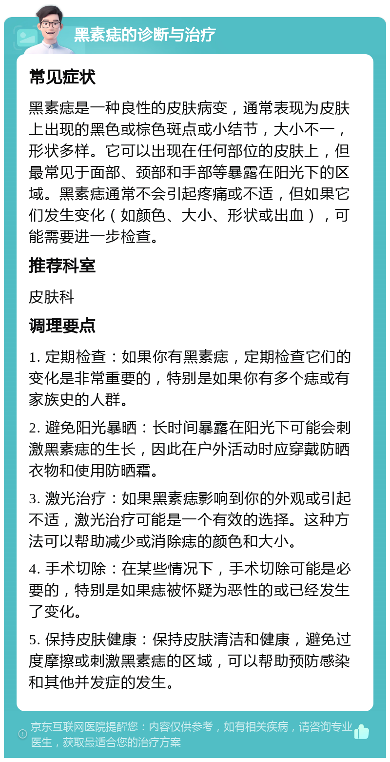 黑素痣的诊断与治疗 常见症状 黑素痣是一种良性的皮肤病变，通常表现为皮肤上出现的黑色或棕色斑点或小结节，大小不一，形状多样。它可以出现在任何部位的皮肤上，但最常见于面部、颈部和手部等暴露在阳光下的区域。黑素痣通常不会引起疼痛或不适，但如果它们发生变化（如颜色、大小、形状或出血），可能需要进一步检查。 推荐科室 皮肤科 调理要点 1. 定期检查：如果你有黑素痣，定期检查它们的变化是非常重要的，特别是如果你有多个痣或有家族史的人群。 2. 避免阳光暴晒：长时间暴露在阳光下可能会刺激黑素痣的生长，因此在户外活动时应穿戴防晒衣物和使用防晒霜。 3. 激光治疗：如果黑素痣影响到你的外观或引起不适，激光治疗可能是一个有效的选择。这种方法可以帮助减少或消除痣的颜色和大小。 4. 手术切除：在某些情况下，手术切除可能是必要的，特别是如果痣被怀疑为恶性的或已经发生了变化。 5. 保持皮肤健康：保持皮肤清洁和健康，避免过度摩擦或刺激黑素痣的区域，可以帮助预防感染和其他并发症的发生。