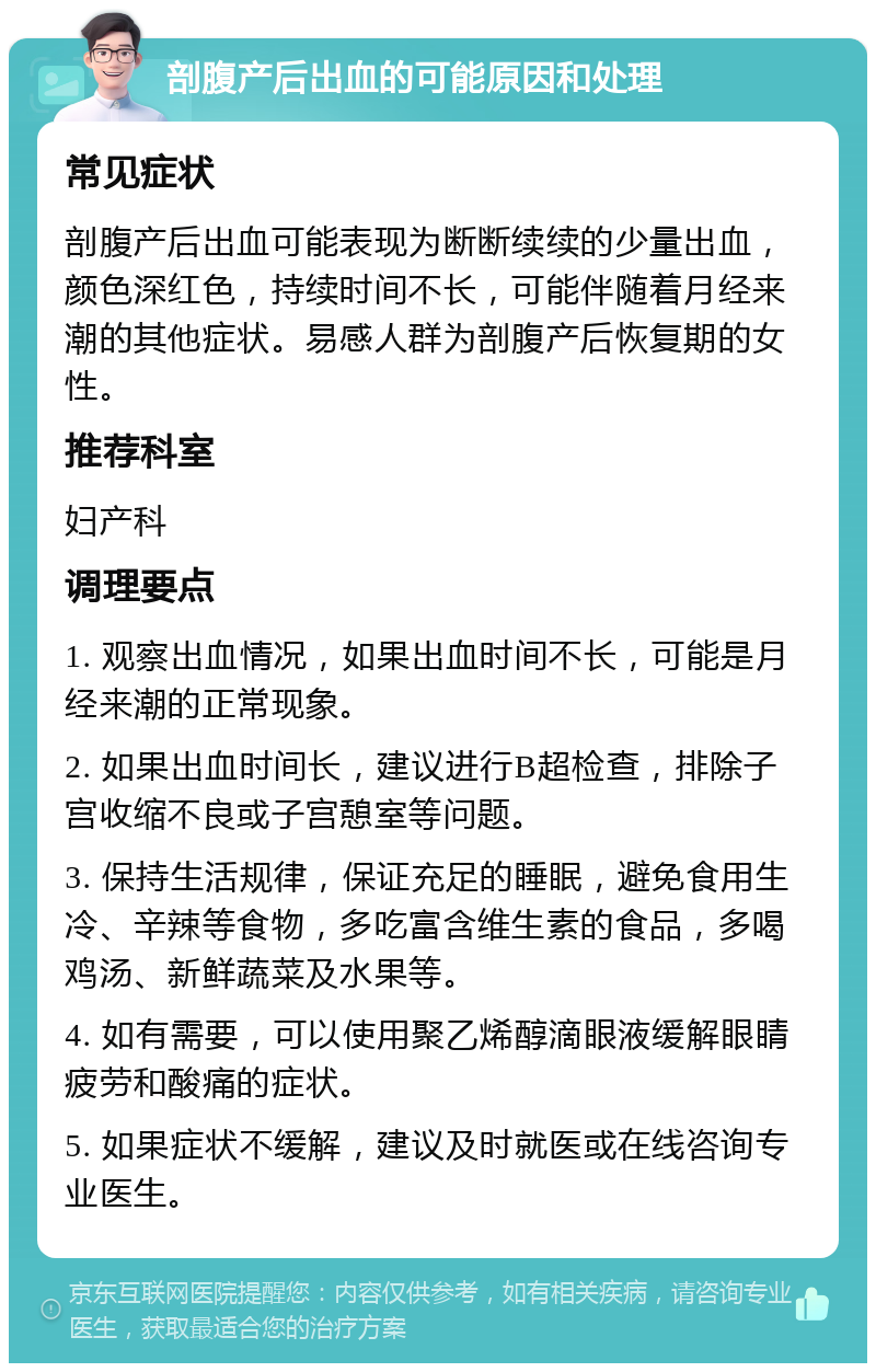 剖腹产后出血的可能原因和处理 常见症状 剖腹产后出血可能表现为断断续续的少量出血，颜色深红色，持续时间不长，可能伴随着月经来潮的其他症状。易感人群为剖腹产后恢复期的女性。 推荐科室 妇产科 调理要点 1. 观察出血情况，如果出血时间不长，可能是月经来潮的正常现象。 2. 如果出血时间长，建议进行B超检查，排除子宫收缩不良或子宫憩室等问题。 3. 保持生活规律，保证充足的睡眠，避免食用生冷、辛辣等食物，多吃富含维生素的食品，多喝鸡汤、新鲜蔬菜及水果等。 4. 如有需要，可以使用聚乙烯醇滴眼液缓解眼睛疲劳和酸痛的症状。 5. 如果症状不缓解，建议及时就医或在线咨询专业医生。