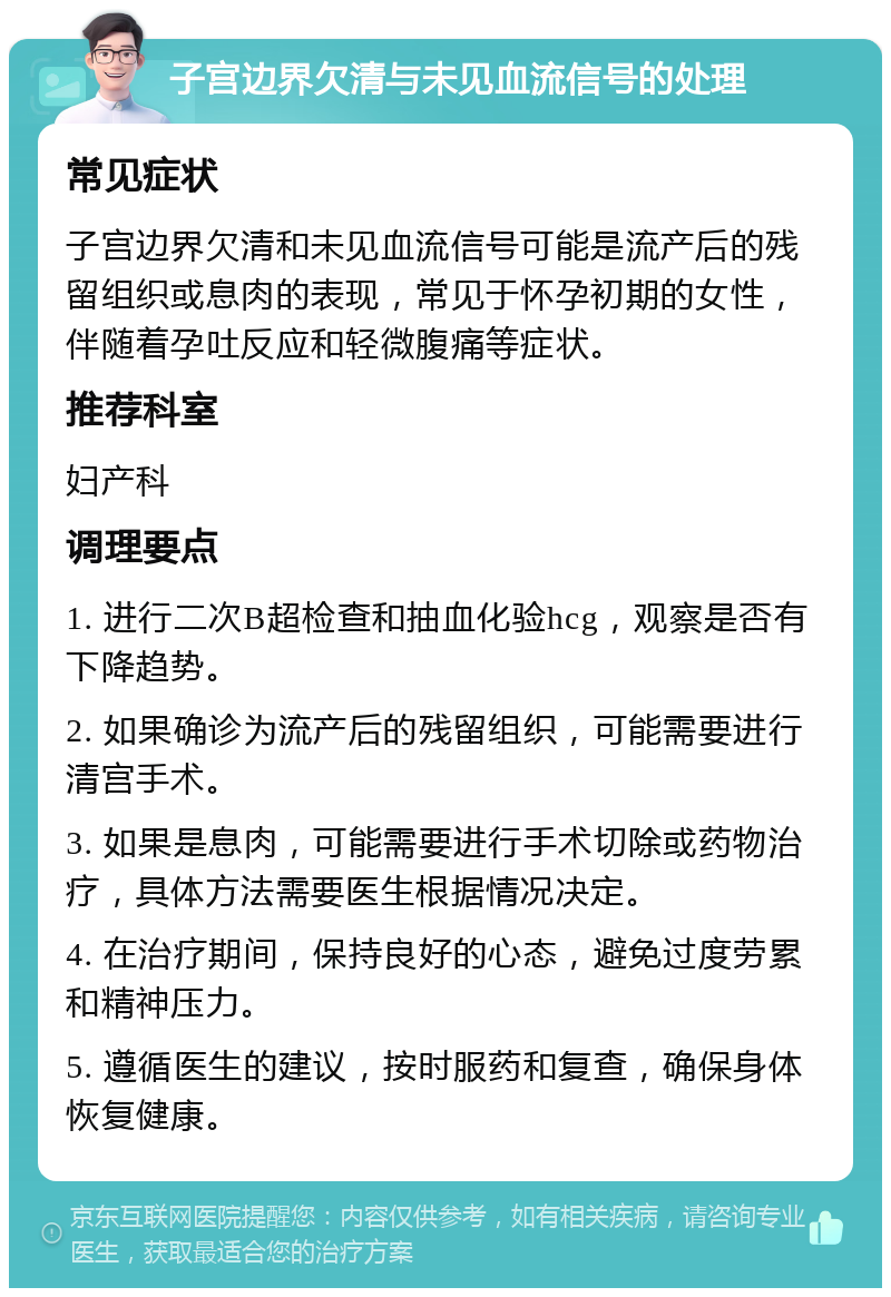 子宫边界欠清与未见血流信号的处理 常见症状 子宫边界欠清和未见血流信号可能是流产后的残留组织或息肉的表现，常见于怀孕初期的女性，伴随着孕吐反应和轻微腹痛等症状。 推荐科室 妇产科 调理要点 1. 进行二次B超检查和抽血化验hcg，观察是否有下降趋势。 2. 如果确诊为流产后的残留组织，可能需要进行清宫手术。 3. 如果是息肉，可能需要进行手术切除或药物治疗，具体方法需要医生根据情况决定。 4. 在治疗期间，保持良好的心态，避免过度劳累和精神压力。 5. 遵循医生的建议，按时服药和复查，确保身体恢复健康。