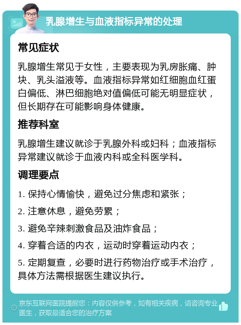 乳腺增生与血液指标异常的处理 常见症状 乳腺增生常见于女性，主要表现为乳房胀痛、肿块、乳头溢液等。血液指标异常如红细胞血红蛋白偏低、淋巴细胞绝对值偏低可能无明显症状，但长期存在可能影响身体健康。 推荐科室 乳腺增生建议就诊于乳腺外科或妇科；血液指标异常建议就诊于血液内科或全科医学科。 调理要点 1. 保持心情愉快，避免过分焦虑和紧张； 2. 注意休息，避免劳累； 3. 避免辛辣刺激食品及油炸食品； 4. 穿着合适的内衣，运动时穿着运动内衣； 5. 定期复查，必要时进行药物治疗或手术治疗，具体方法需根据医生建议执行。